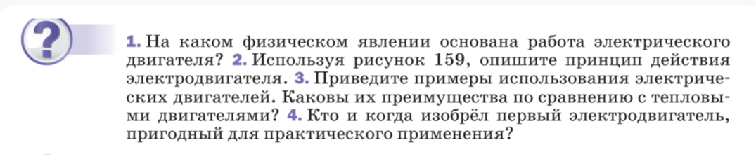 1. На каком физическом явлении основана работа электрического двигателя? 2. Используя рисунок 159, опишите принцип действия электродвигателя. 3. Приведите примеры использования электрических двигателей. Каковы их преимущества по сравнению с тепловыми двигателями? 4. Кто и когда изобрёл первый электродвигатель, пригодный для практического применения?