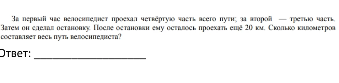 За первый час велосипедист проехал четвёртую часть всего пути; за второй — третью часть. Затем он сделал остановку. После остановки ему осталось проехать ещё 20 км. Сколько километров составляет весь путь велосипедиста?