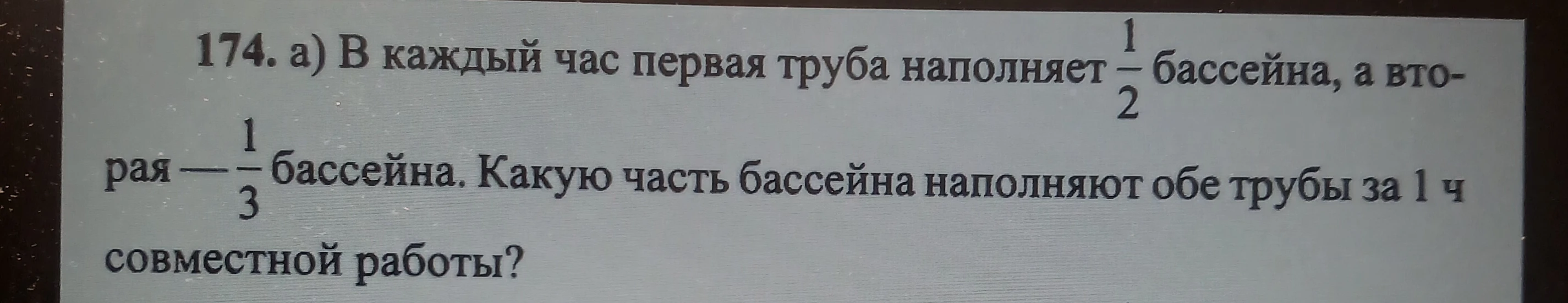 174. а) В каждый час первая труба наполняет 1/2 бассейна, а вторая — 1/3 бассейна. Какую часть бассейна наполняют обе трубы за 1 ч совместной работы?