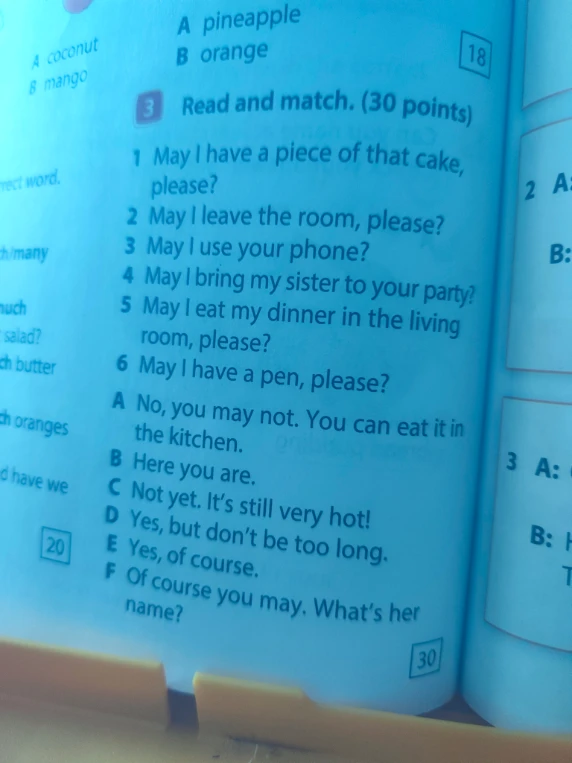Read and match. (30 points) 1 May I have a piece of that cake, please? 2 May I leave the room, please? 3 May I use your phone? 4 May I bring my sister to your party? 5 May I eat my dinner in the living room, please? 6 May I have a pen, please?