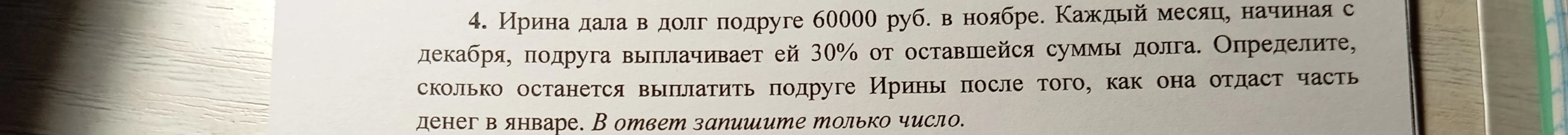 4. Ирина дала в долг подруге 60000 руб. в ноябре. Каждый месяц, начиная с декабря, подруга выплачивает ей 30% от оставшейся суммы долга. Определите, сколько останется выплатить подруге Ирины после того, как она отдаст часть денег в январе. В ответ запишите только число.