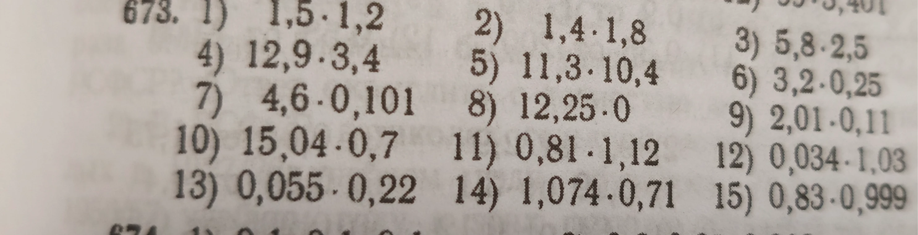 673. 1) 1,5 · 1,2 2) 1,4 · 1,8 3) 5,8 · 2,5 4) 12,9 · 3,4 5) 11,3 · 10,4 6) 3,2 · 0,25 7) 4,6 · 0,101 8) 12,25 · 0 9) 2,01 · 0,11 10) 15,04 · 0,7 11) 0,81 · 1,12 12) 0,034 · 1,03 13) 0,055 · 0,22 14) 1,074 · 0,71 15) 0,83 · 0,999