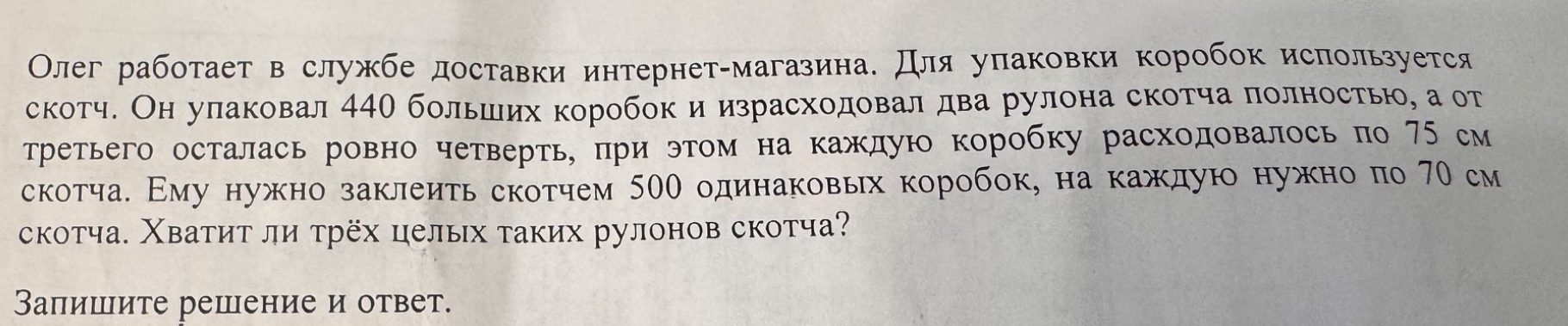 Олег работает в службе доставки интернет-магазина. Для упаковки коробок используется скотч. Он упаковал 440 больших коробок и израсходовал два рулона скотча полностью, а от третьего осталась ровно четверть, при этом на каждую коробку расходовалось по 75 см скотча. Ему нужно заклеить скотчем 500 одинаковых коробок, на каждую нужно по 70 см скотча. Хватит ли трёх целых таких рулонов скотча?
