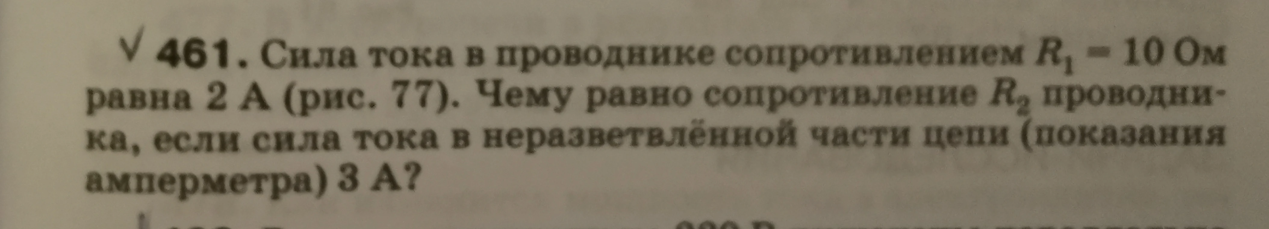 461. Сила тока в проводнике сопротивлением R1 = 10 Ом равна 2 А (рис. 77). Чему равно сопротивление R2 проводника, если сила тока в неразветвлённой части цепи (показания амперметра) 3 А?
