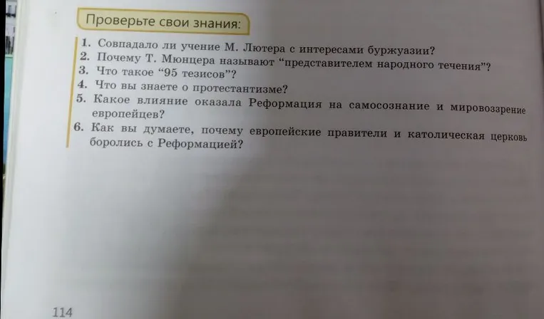 Проверьте свои знания: 1. Совпадало ли учение М. Лютера с интересами буржуазии? 2. Почему Т. Мюнцера называют «представителем народного течения»? 3. Что такое «95 тезисов»? 4. Что вы знаете о протестантизме? 5. Какое влияние оказала Реформация на самосознание и мировоззрение европейцев? 6. Как вы думаете, почему европейские правители и католическая церковь боролись с Реформацией?