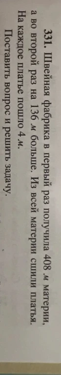 331. Швейная фабрика в первый раз получила 408 м материи, а во второй раз на 136 м больше. Из всей материи сшили платья. На каждое платье пошло 4 м. Поставить вопрос и решить задачу.