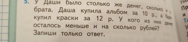 У Даши было столько же денег, сколько и у брата. Даша купила альбом за 10 р., а брат купил краски за 12 р. У кого из них денег осталось меньше и на сколько рублей?