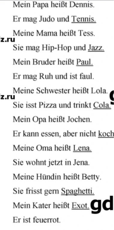 Mein Papa heißt Dennis. Er mag Judo und Tennis. Meine Mama heißt Tess. Sie mag Hip-Hop und Jazz. Mein Bruder heißt Paul. Er mag Ruh und ist faul. Meine Schwester heißt Lola. Sie isst Pizza und trinkt Cola. Mein Opa heißt Jochen. Er kann essen, aber nicht kochen. Meine Oma heißt Lena. Sie wohnt jetzt in Jena. Meine Hündin heißt Betty. Sie frisst gern Spaghetti. Mein Kater heißt Exot. Er ist feuerrot.
