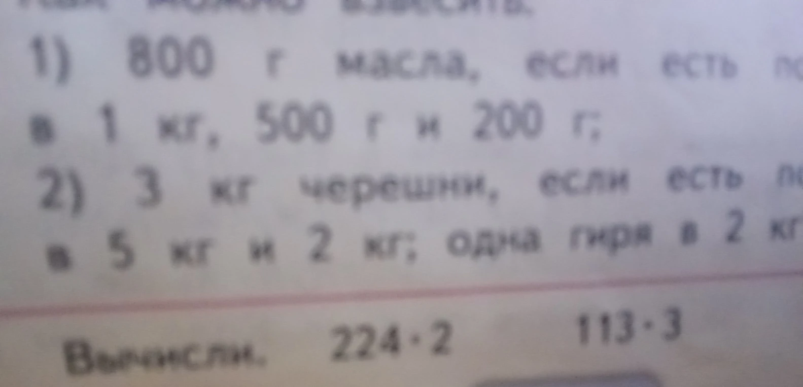 1) 800 г масла, если есть гири в 1 кг, 500 г и 200 г; 2) 3 кг черешни, если есть гири в 5 кг и 2 кг; Вычисли: 224 * 2, 113 * 3.