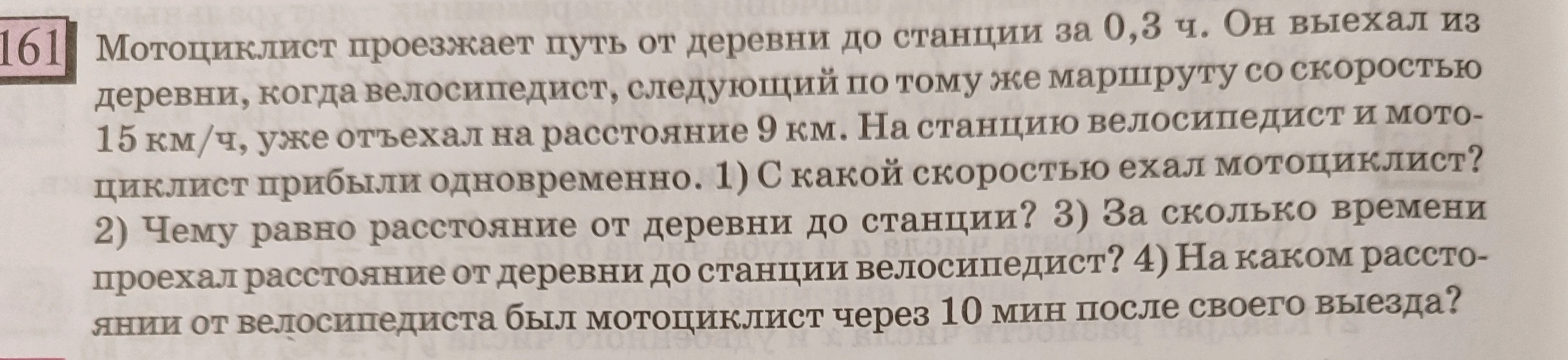 161 Мотоциклист проезжает путь от деревни до станции за 0,3 ч. Он выехал из деревни, когда велосипедист, следующий по тому же маршруту со скоростью 15 км/ч, уже отъехал на расстояние 9 км. На станцию велосипедист и мотоциклист прибыли одновременно. 1) С какой скоростью ехал мотоциклист? 2) Чему равно расстояние от деревни до станции? 3) За сколько времени проехал расстояние от деревни до станции велосипедист? 4) На каком расстоянии от велосипедиста был мотоциклист через 10 мин после своего выезда?