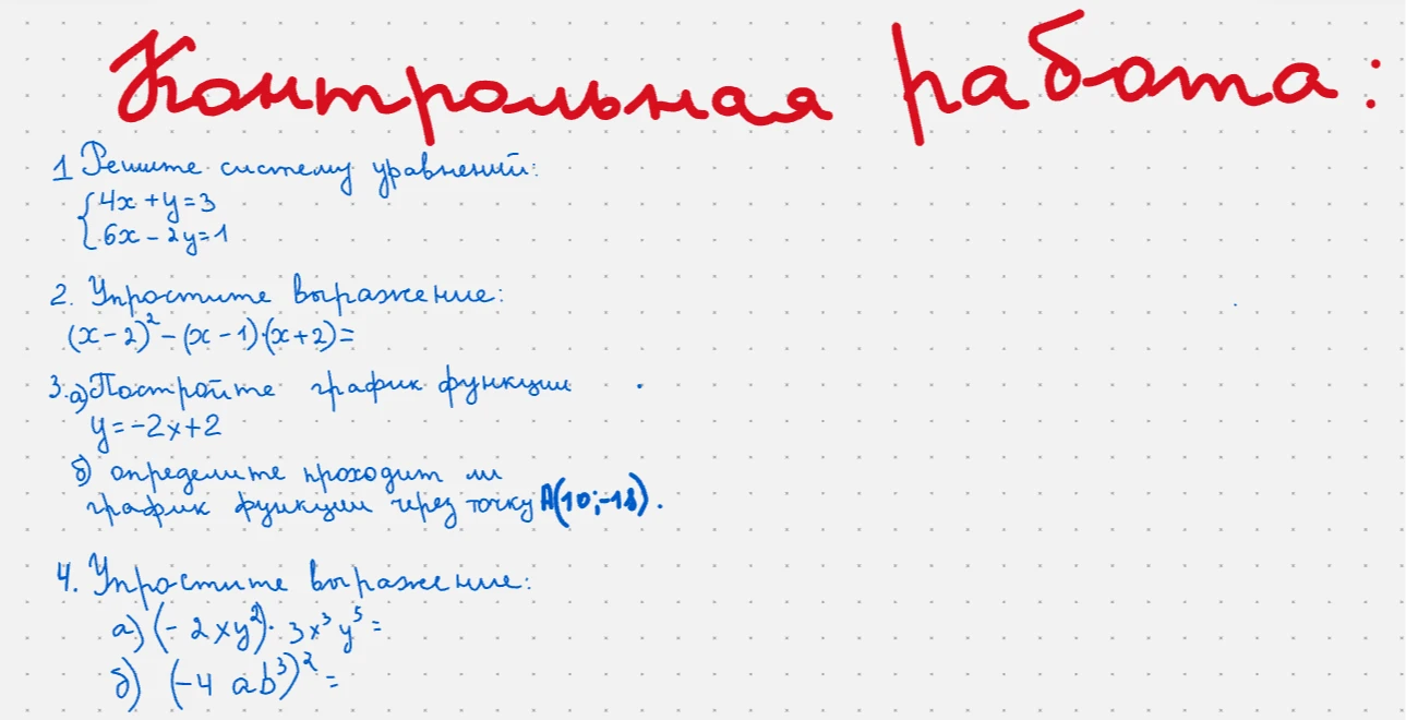 Контрольная работа: 1. Решите систему уравнений: 4x+y=3, 6x-2y=1. 2. Упростите выражение: (x-2)^2-(x-1)(x+2). 3. а) Постройте график функции y=-2x+2. б) определите проходит ли график функции через точку A(10;-18). 4. Упростите выражение: a) (-2xy^2)*3x^3y^5; б) (-4ab^3)^2.