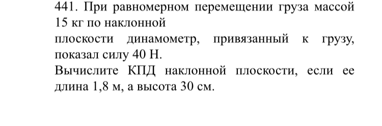 441. При равномерном перемещении груза массой 15 кг по наклонной плоскости динамометр, привязанный к грузу, показал силу 40 Н. Вычислите КПД наклонной плоскости, если ее длина 1,8 м, а высота 30 см.