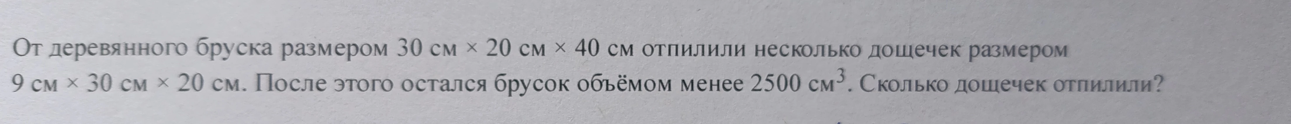От деревянного бруска размером 30 см × 20 см × 40 см отпилили несколько дощечек размером 9 см × 30 см × 20 см. После этого остался брусок объёмом менее 2500 см³. Сколько дощечек отпилили?