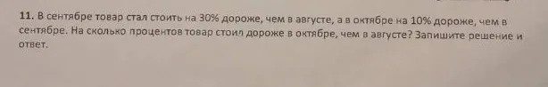 11. В сентябре товар стал стоить на 30% дороже, чем в августе, а в октябре на 10% дороже, чем в сентябре. На сколько процентов товар стоил дороже в октябре, чем в августе? Запишите решение и ответ.
