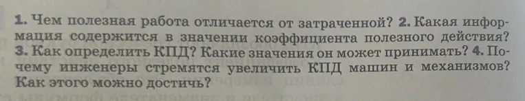 1. Чем полезная работа отличается от затраченной? 2. Какая информация содержится в значении коэффициента полезного действия? 3. Как определить КПД? Какие значения он может принимать? 4. Почему инженеры стремятся увеличить КПД машин и механизмов? Как этого можно достичь?