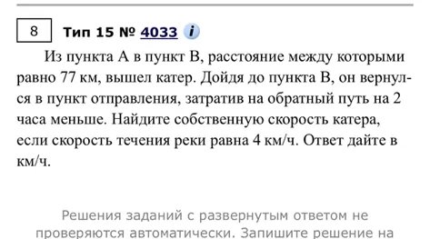 Из пункта А в пункт В, расстояние между которыми равно 77 км, вышел катер. Дойдя до пункта В, он вернулся в пункт отправления, затратив на обратный путь на 2 часа меньше. Найдите собственную скорость катера, если скорость течения реки равна 4 км/ч. Ответ дайте в км/ч.