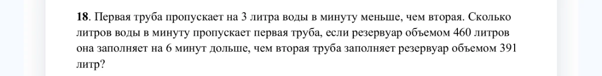 18. Первая труба пропускает на 3 литра воды в минуту меньше, чем вторая. Сколько литров воды в минуту пропускает первая труба, если резервуар объемом 460 литров она заполняет на 6 минут дольше, чем вторая труба заполняет резервуар объемом 391 литр?