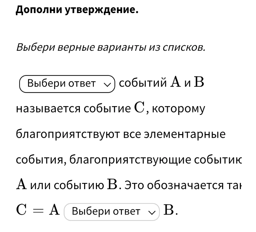Дополни утверждение. Выбери верные варианты из списков. Выбери ответ событий A и B называется событие C, которому благоприятствуют все элементарные события, благоприятствующие событию A или событию B. Это обозначается так C = A Выбери ответ B.