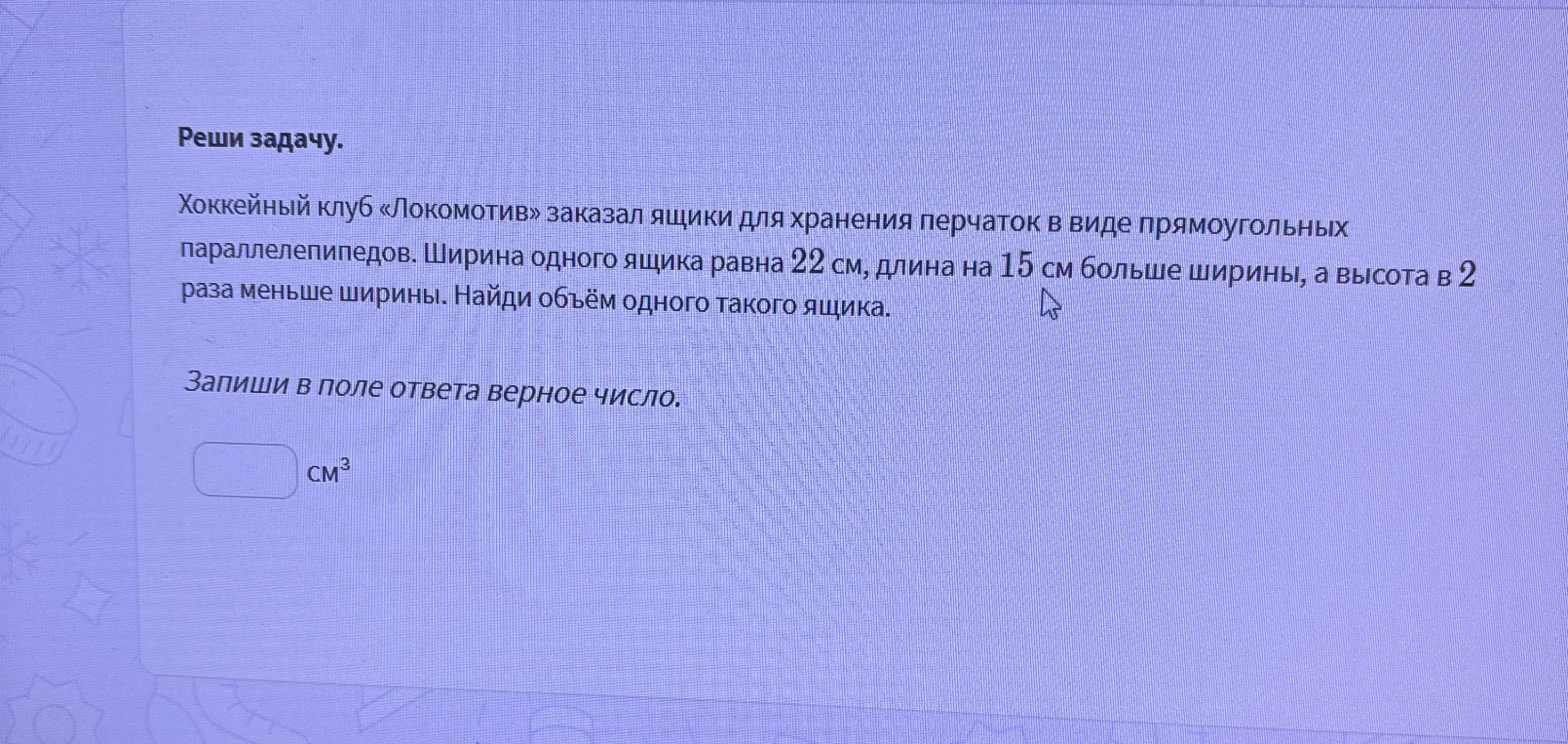 Хоккейный клуб «Локомотив» заказал ящики для хранения перчаток в виде прямоугольных параллелепипедов. Ширина одного ящика равна 22 см, длина на 15 см больше ширины, а высота в 2 раза меньше ширины. Найди объём одного такого ящика.