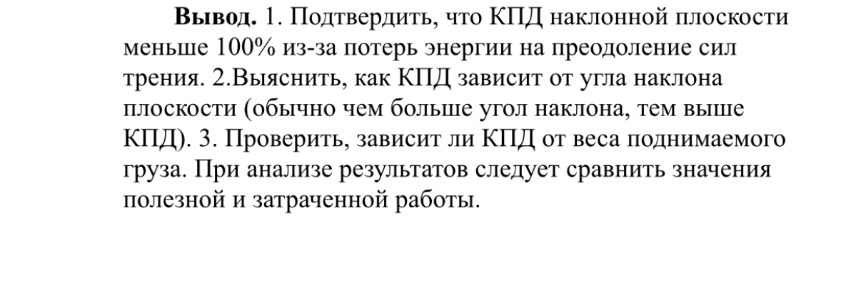 Вывод. 1. Подтвердить, что КПД наклонной плоскости меньше 100% из-за потерь энергии на преодоление сил трения. 2. Выяснить, как КПД зависит от угла наклона плоскости (обычно чем больше угол наклона, тем выше КПД). 3. Проверить, зависит ли КПД от веса поднимаемого груза. При анализе результатов следует сравнить значения полезной и затраченной работы.