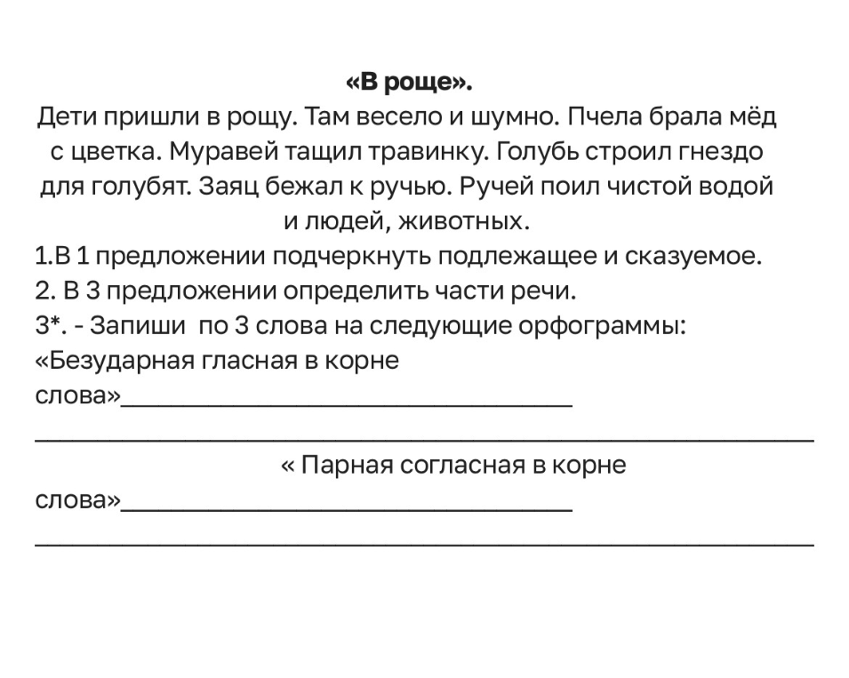«В роще». Дети пришли в рощу. Там весело и шумно. Пчела брала мёд с цветка. Муравей тащил травинку. Голубь строил гнездо для голубят. Заяц бежал к ручью. Ручей поил чистой водой и людей, животных. 1.В 1 предложении подчеркнуть подлежащее и сказуемое. 2. В 3 предложении определить части речи. 3*. - Запиши по 3 слова на следующие орфограммы: «Безударная гласная в корне слова» « Парная согласная в корне слова»