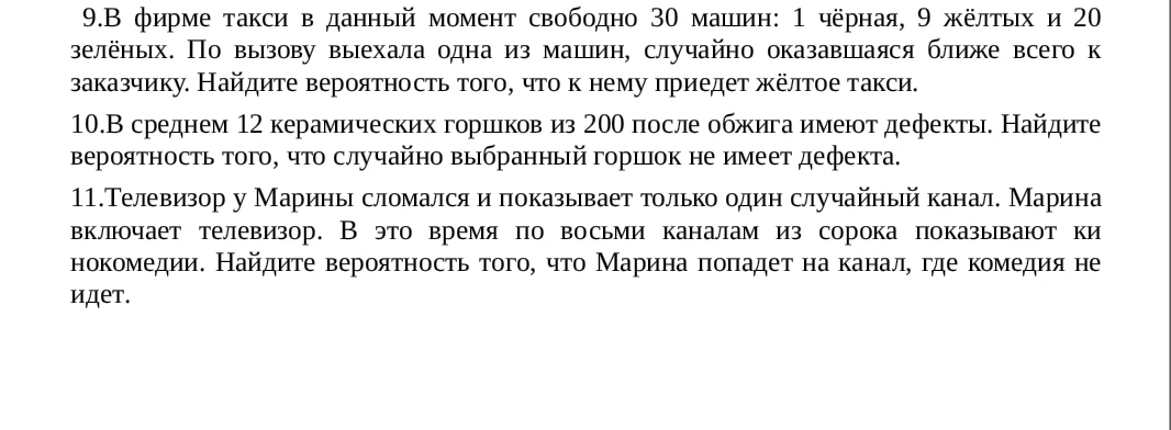 9.В фирме такси в данный момент свободно 30 машин: 1 чёрная, 9 жёлтых и 20 зелёных. По вызову выехала одна из машин, случайно оказавшаяся ближе всего к заказчику. Найдите вероятность того, что к нему приедет жёлтое такси.