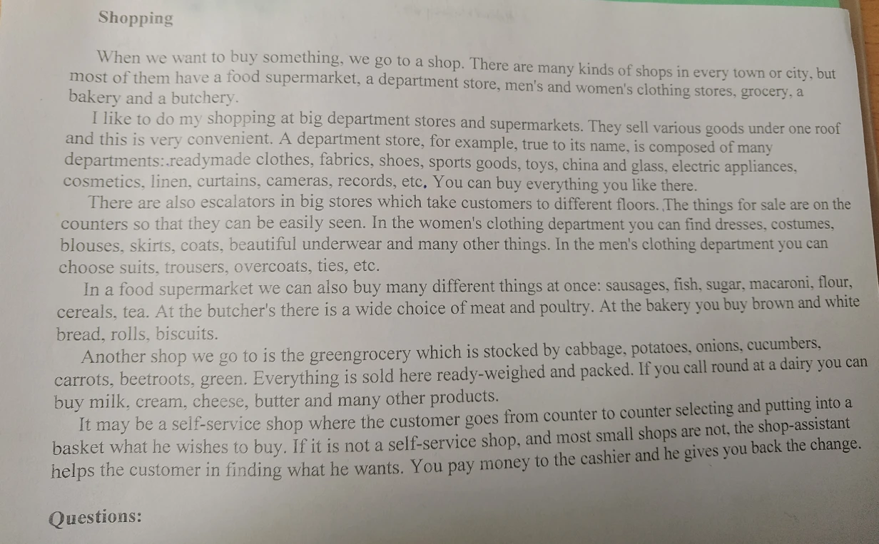 Shopping. When we want to buy something, we go to a shop. There are many kinds of shops in every town or city, but most of them have a food supermarket, a department store, men's and women's clothing stores, grocery, a bakery and a butchery.