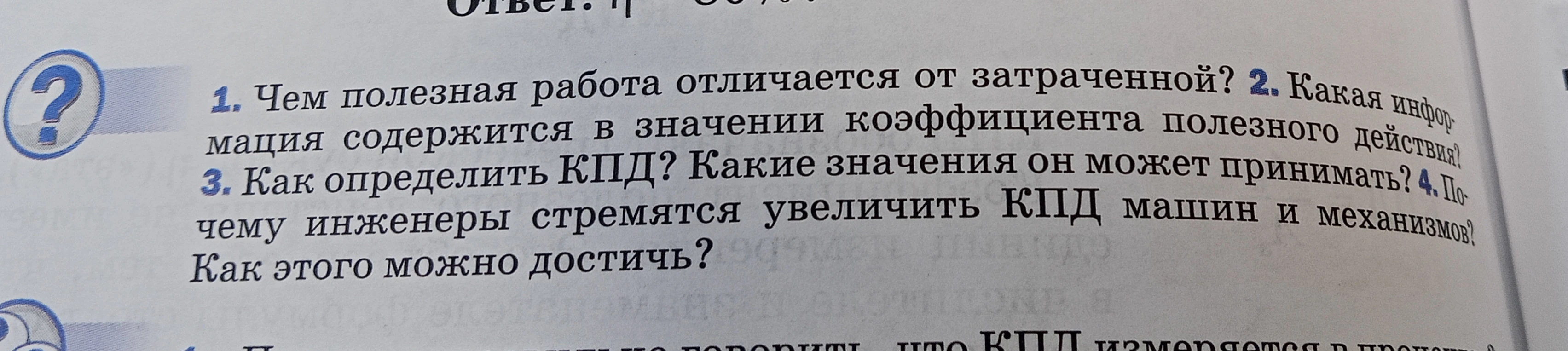 1. Чем полезная работа отличается от затраченной? 2. Какая информация содержится в значении коэффициента полезного действия? 3. Как определить КПД? Какие значения он может принимать? 4. Почему инженеры стремятся увеличить КПД машин и механизмов? Как этого можно достичь?