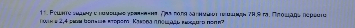 11. Решите задачу с помощью уравнения. Два поля занимают площадь 79,9 га. Площадь первого поля в 2,4 раза больше второго. Какова площадь каждого поля?