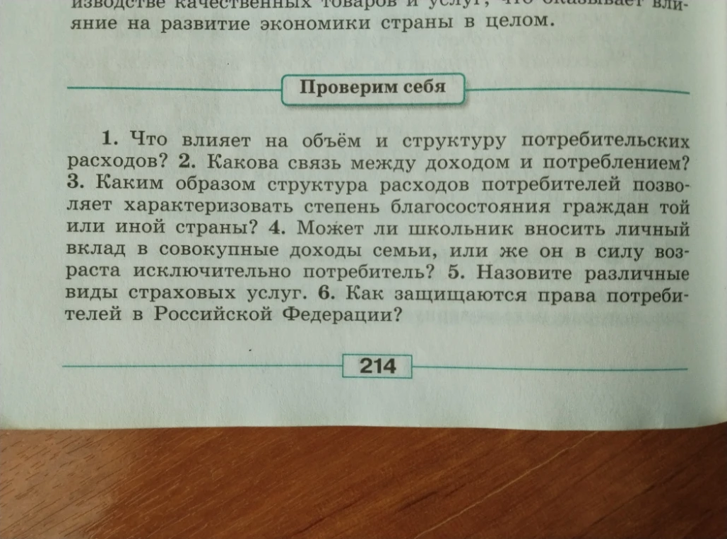1. Что влияет на объём и структуру потребительских расходов? 2. Какова связь между доходом и потреблением? 3. Каким образом структура расходов потребителей позволяет охарактеризовать степень благосостояния граждан той или иной страны? 4. Может ли школьник вносить личный вклад в совокупные доходы семьи, или же он в силу возраста исключительно потребитель? 5. Назовите различные виды страховых услуг. 6. Как защищаются права потребителей в Российской Федерации?