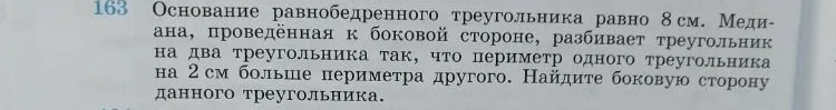 163. Основание равнобедренного треугольника равно 8 см. Медиана, проведённая к боковой стороне, разбивает треугольник на два треугольника так, что периметр одного треугольника на 2 см больше периметра другого. Найдите боковую сторону данного треугольника.