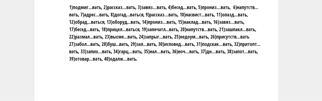 1)подмиг...вать, 2)рассказ...вать, 3)завяз...вать, 4)бесед...вать, 5)прониз...вать, 6)напутств...вать, 7)адрес...вать, 8)догад...ваться, 9)рассказ...вать, 10)насвист...вать, 11)опазд...вать, 12)обрад...ваться, 13)оборуд...вать, 14)прониз...вать, 15)наклад...вать, 16)завяз...вать, 17)бесед...вать, 18)прицел...ваться, 19)запечатл...вать, 20)напутств...вать, 21)зашпакл...вать, 22)размал...вать, 23)высме...вать, 24)запрыг...вать, 25)недоум...вать, 26)присутств...вать, 27)забол...вать, 28)буш...вать, 29)зал...вать, 30)исповед...вать, 31)подскак...вать, 32)притопт...вать, 33)запих...вать, 34)гарц...вать, 35)нал...вать, 36)ноч...вать, 37)дн...вать, 38)запот...вать, 39)отовар...вать, 40)одалж...вать.