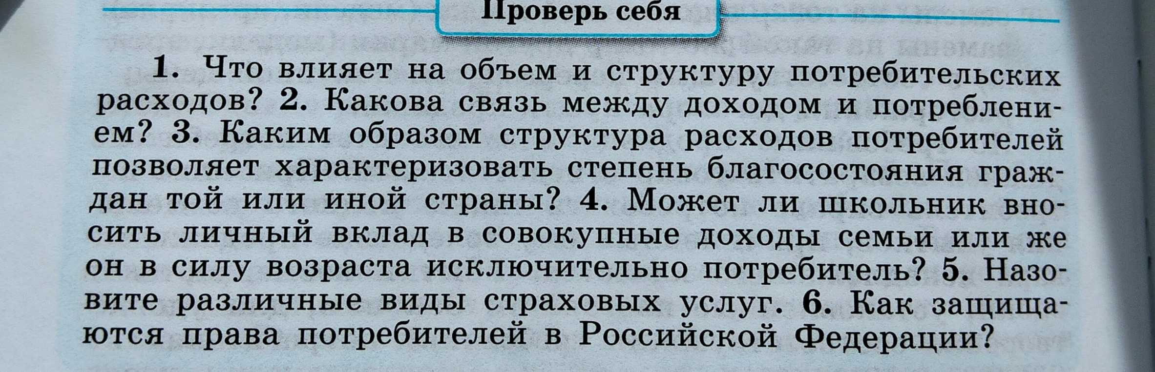 1. Что влияет на объем и структуру потребительских расходов? 2. Какова связь между доходом и потреблением? 3. Каким образом структура расходов потребителей позволяет характеризовать степень благосостояния граждан той или иной страны? 4. Может ли школьник вносить личный вклад в совокупные доходы семьи или же он в силу возраста исключительно потребитель? 5. Назовите различные виды страховых услуг. 6. Как защищаются права потребителей в Российской Федерации?