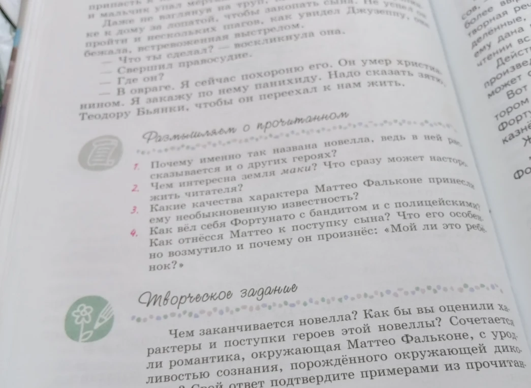 Размышляем о прочитанном: 1. Почему именно так названа новелла, ведь в ней рассказывается и о других героях? 2. Чем интересна земля маки? Что сразу может насторожить читателя? 3. Какие качества характера Маттео Фальконе принесли ему необыкновенную известность? 4. Как вёл себя Фортунато с бандитом и с полицейскими? Как отнёсся Маттео к поступку сына? Что его особенно возмутило и почему он произнёс: «Мой ли это ребёнок?»
