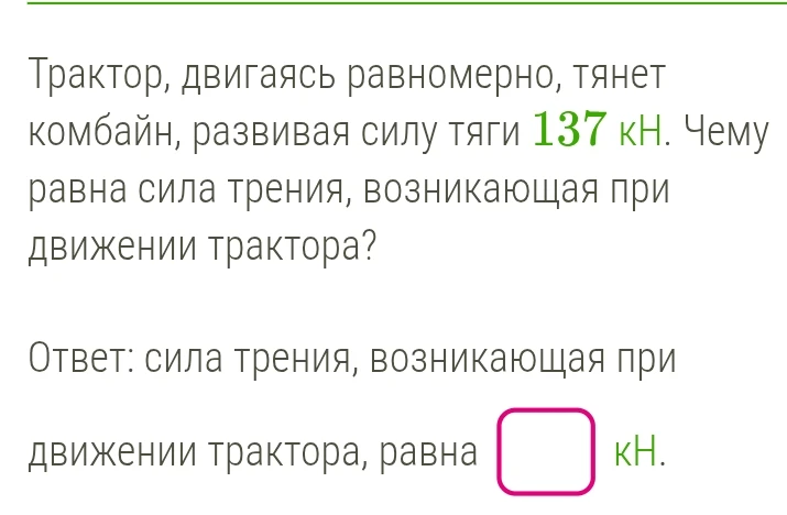 Трактор, двигаясь равномерно, тянет комбайн, развивая силу тяги 137 кН. Чему равна сила трения, возникающая при движении трактора?