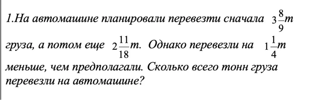1.На автомашине планировали перевезти сначала 3 8/9т груза, а потом еще 2 11/18т. Однако перевезли на 1 1/4т меньше, чем предполагали. Сколько всего тонн груза перевезли на автомашине?