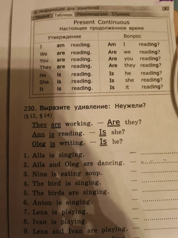 230. Выразите удивление: Неужели? ( § 12, § 14 ) 1. Alla is singing. - ... 2. Alla and Oleg are dancing. - ... 3. Nina is eating soup. - ... 4. The bird is singing. - ... 5. The birds are singing. - ... 6. Anton is singing. - ... 7. Lena is playing. - ... 8. Ivan is playing. - ... 9. Lena and Ivan are playing. - ...