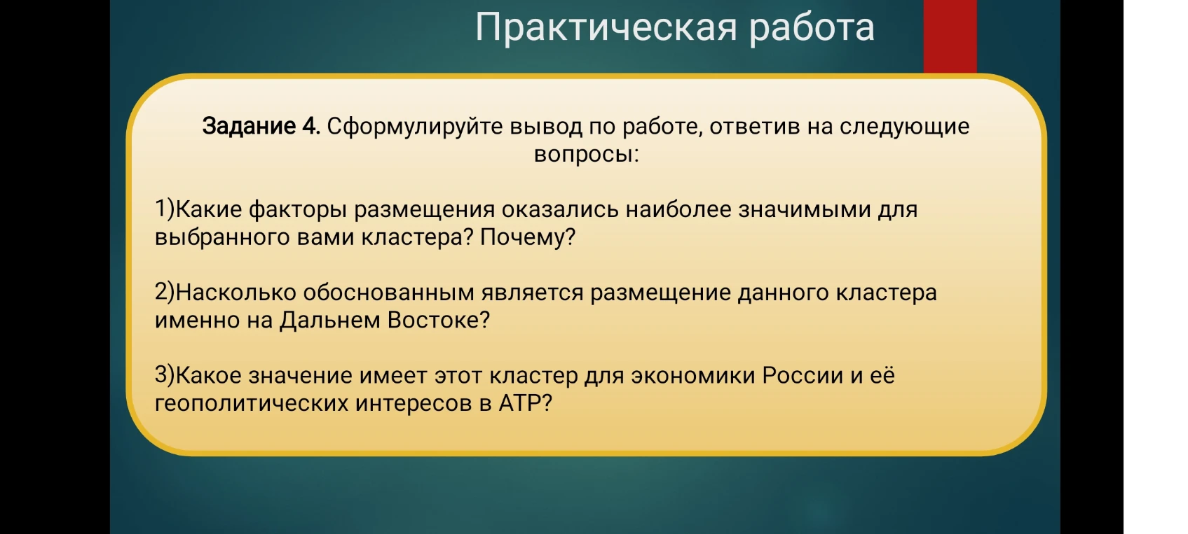 Задание 4. Сформулируйте вывод по работе, ответив на следующие вопросы: 1)Какие факторы размещения оказались наиболее значимыми для выбранного вами кластера? Почему? 2)Насколько обоснованным является размещение данного кластера именно на Дальнем Востоке? 3)Какое значение имеет этот кластер для экономики России и её геополитических интересов в АТР?