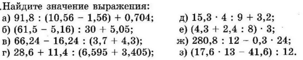 Найдите значение выражения: а) 91,8 : (10,56 - 1,56) + 0,704; б) (61,5 - 5,16) : 30 + 5,05; в) 66,24 - 16,24 : (3,7 + 4,3); г) 28,6 + 11,4 : (6,595 + 3,405); д) 15,3 · 4 : 9 + 3,2; е) (4,3 + 2,4 : 8) · 3; ж) 280,8 : 12 - 0,3 · 24; з) (17,6 · 13 - 41,6) : 12.