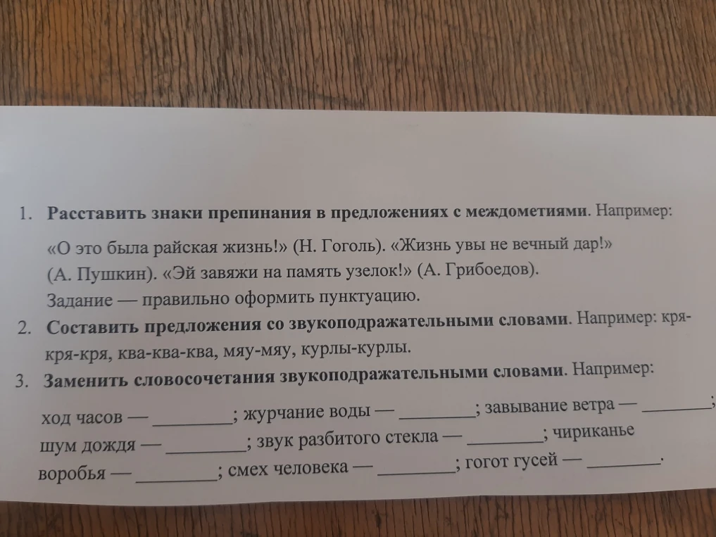 1. Расставить знаки препинания в предложениях с междометиями. Например: «О это была райская жизнь!» (Н. Гоголь). «Жизнь увы не вечный дар!» (А. Пушкин). «Эй завяжи на память узелок!» (А. Грибоедов). Задание — правильно оформить пунктуацию.