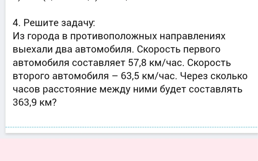 4. Решите задачу: Из города в противоположных направлениях выехали два автомобиля. Скорость первого автомобиля составляет 57,8 км/час. Скорость второго автомобиля – 63,5 км/час. Через сколько часов расстояние между ними будет составлять 363,9 км?