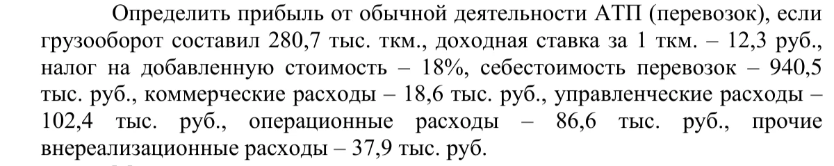 Определить прибыль от обычной деятельности АТП (перевозок), если грузооборот составил 280,7 тыс. ткм., доходная ставка за 1 ткм. – 12,3 руб., налог на добавленную стоимость – 18%, себестоимость перевозок – 940,5 тыс. руб., коммерческие расходы – 18,6 тыс. руб., управленческие расходы – 102,4 тыс. руб., операционные расходы – 86,6 тыс. руб., прочие внереализационные расходы – 37,9 тыс. руб.