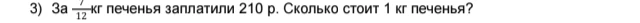 3) За 7/12 кг печенья заплатили 210 р. Сколько стоит 1 кг печенья?