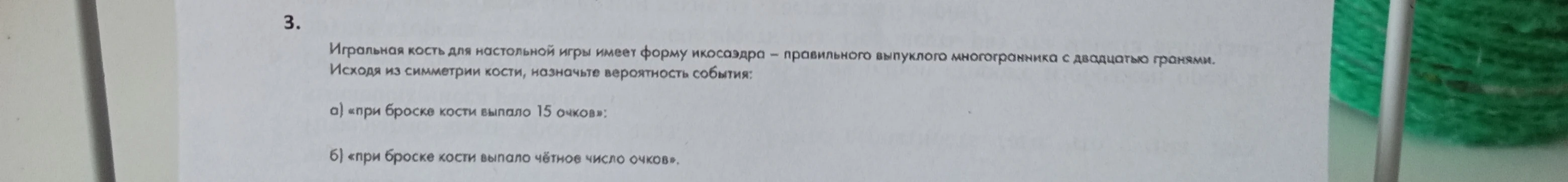 3. Игральная кость для настольной игры имеет форму икосаэдра – правильного выпуклого многогранника с двадцатью гранями. Исходя из симметрии кости, назначьте вероятность события: а) «при броске кости выпало 15 очков»; б) «при броске кости выпало чётное число очков».