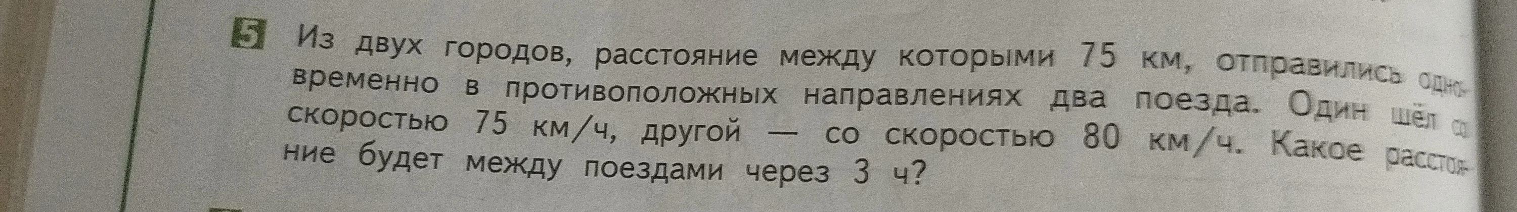 5 Из двух городов, расстояние между которыми 75 км, отправились одновременно в противоположных направлениях два поезда. Один шёл со скоростью 75 км/ч, другой — со скоростью 80 км/ч. Какое расстояние будет между поездами через 3 ч?