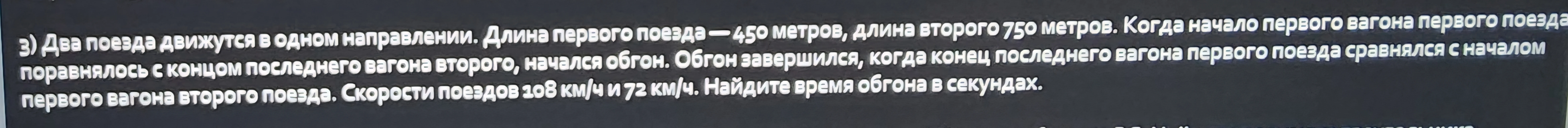 3) Два поезда движутся в одном направлении. Длина первого поезда — 450 метров, длина второго 750 метров. Когда начало первого вагона первого поезда поравнялось с концом последнего вагона второго, начался обгон. Обгон завершился, когда конец последнего вагона первого поезда сравнялся с началом первого вагона второго поезда. Скорости поездов 108 км/ч и 72 км/ч. Найдите время обгона в секундах.