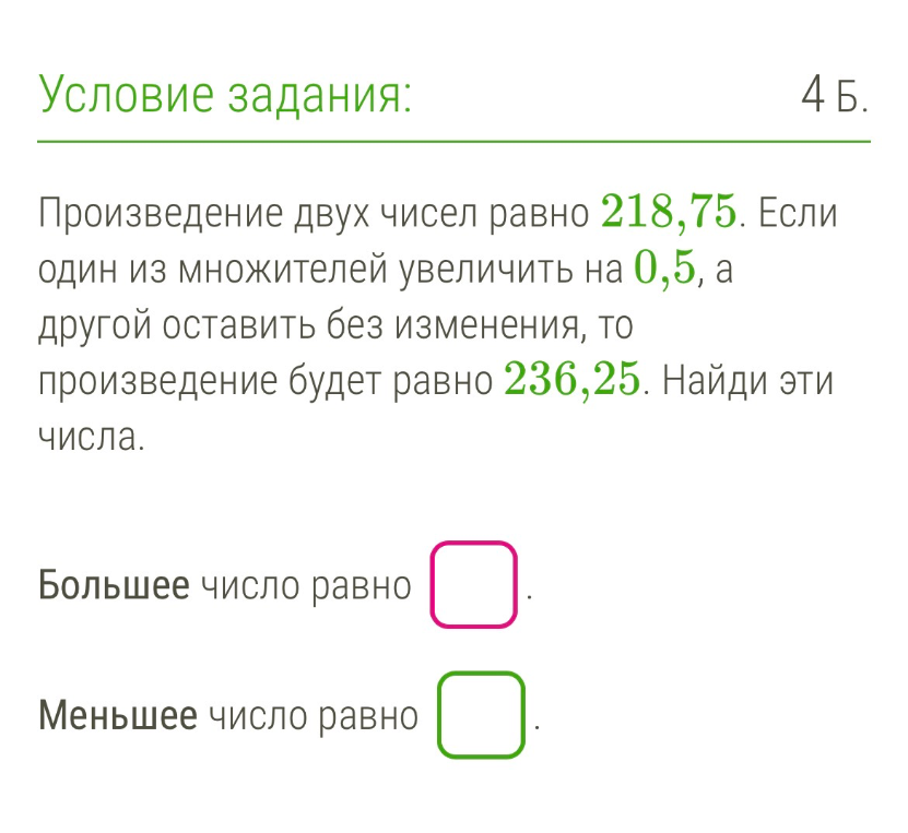Произведение двух чисел равно 218,75. Если один из множителей увеличить на 0,5, а другой оставить без изменения, то произведение будет равно 236,25. Найди эти числа.