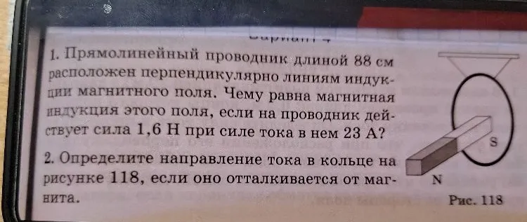 1. Прямолинейный проводник длиной 88 см расположен перпендикулярно линиям индукции магнитного поля. Чему равна магнитная индукция этого поля, если на проводник действует сила 1,6 Н при силе тока в нем 23 А?
2. Определите направление тока в кольце на рисунке 118, если оно отталкивается от магнита.