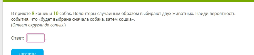 В приюте 8 кошек и 10 собак. Волонтёры случайным образом выбирают двух животных. Найди вероятность события, что «будет выбрана сначала собака, затем кошка». (Ответ округли до сотых.)