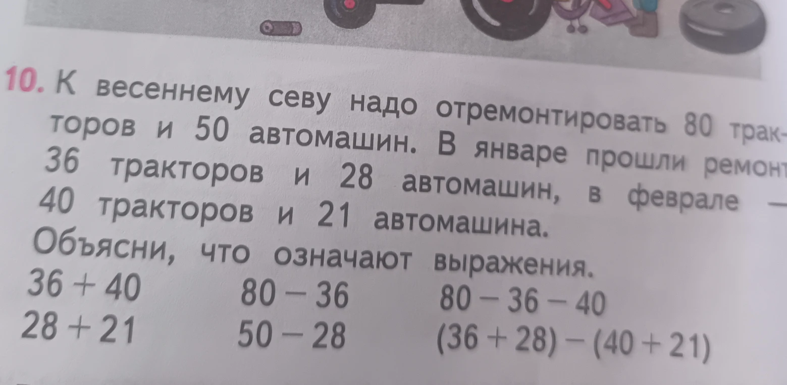 10. К весеннему севу надо отремонтировать 80 тракторов и 50 автомашин. В январе прошли ремонт 36 тракторов и 28 автомашин, в феврале — 40 тракторов и 21 автомашина. Объясни, что означают выражения.